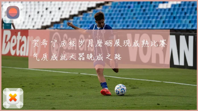 贺希宁历经岁月磨砺展现成熟比赛气质成就大器晚成之路