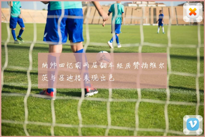 纳帅回忆前两届翻车经历赞扬维尔茨与吕迪格表现出色