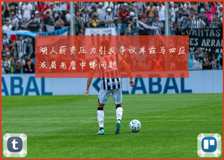 湖人薪资压力引发争议库兹马回应浓眉老詹中锋问题