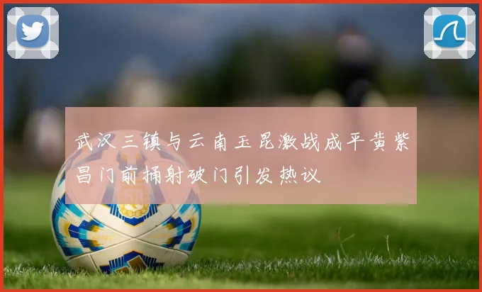 武汉三镇与云南玉昆激战成平黄紫昌门前捅射破门引发热议