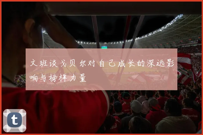 文班谈戈贝尔对自己成长的深远影响与榜样力量