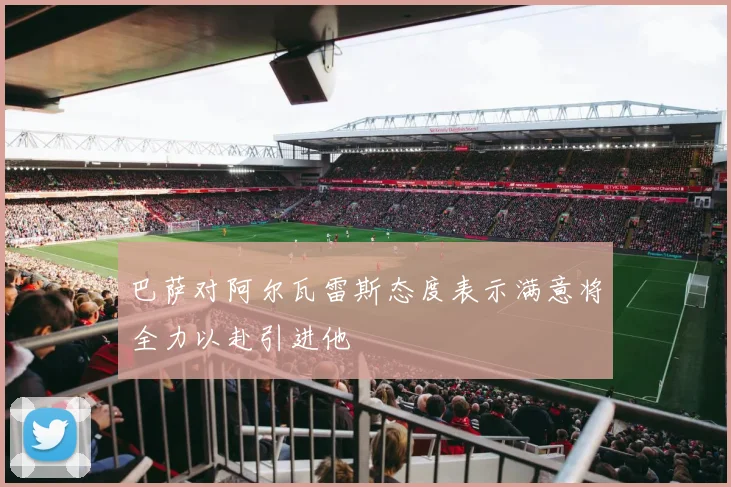 巴萨对阿尔瓦雷斯态度表示满意将全力以赴引进他