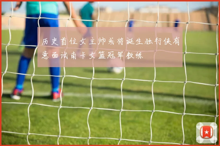 历史首位女主帅或将诞生独行侠有意面试南卡女篮冠军教练