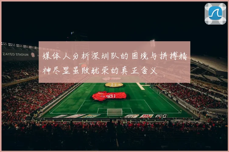 媒体人分析深圳队的困境与拼搏精神尽显虽败犹荣的真正含义