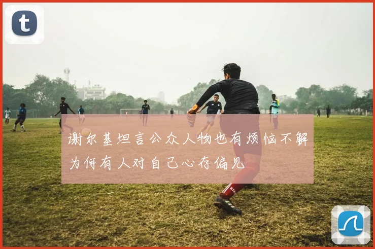 谢尔基坦言公众人物也有烦恼不解为何有人对自己心存偏见