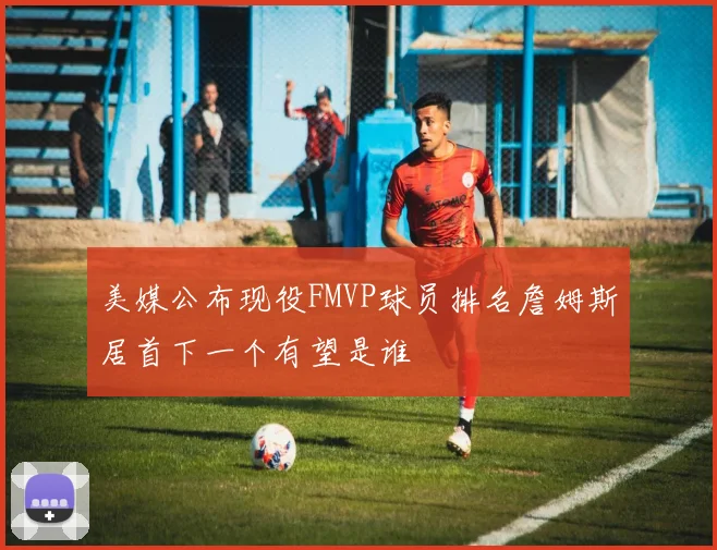 美媒公布现役FMVP球员排名詹姆斯居首下一个有望是谁