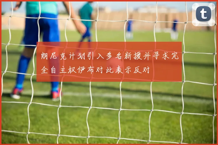 朗尼克计划引入多名新援并寻求完全自主权伊布对此表示反对