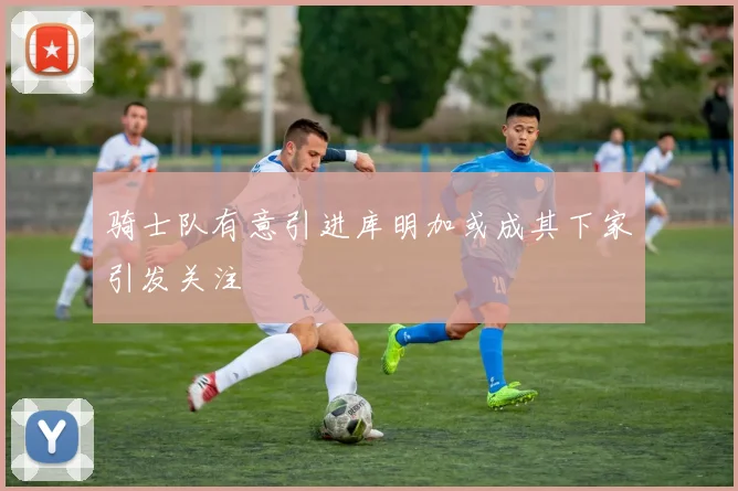 骑士队有意引进库明加或成其下家引发关注