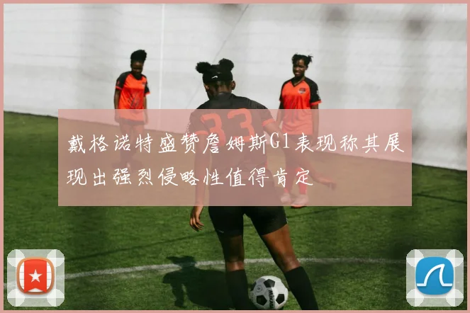 戴格诺特盛赞詹姆斯G1表现称其展现出强烈侵略性值得肯定