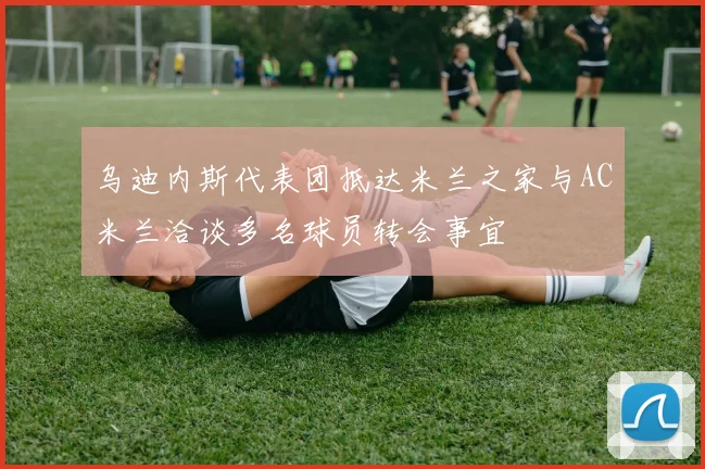 乌迪内斯代表团抵达米兰之家与AC米兰洽谈多名球员转会事宜