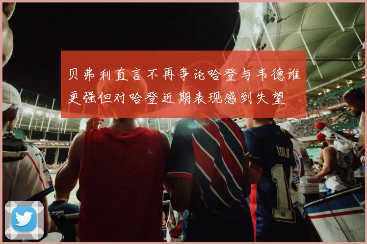 贝弗利直言不再争论哈登与韦德谁更强但对哈登近期表现感到失望