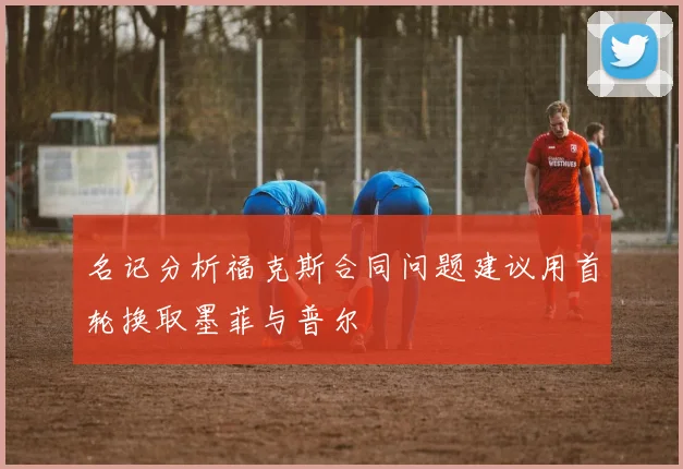 名记分析福克斯合同问题建议用首轮换取墨菲与普尔